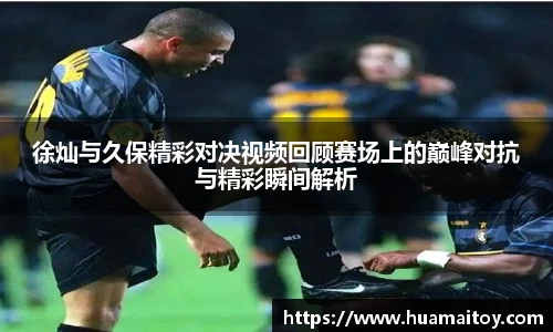 徐灿与久保精彩对决视频回顾赛场上的巅峰对抗与精彩瞬间解析