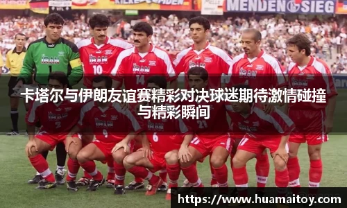 卡塔尔与伊朗友谊赛精彩对决球迷期待激情碰撞与精彩瞬间